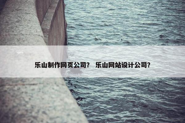 乐山制作网页公司？ 乐山网站设计公司？