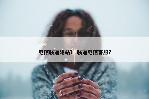 电信联通建站？ 联通电信客服？
