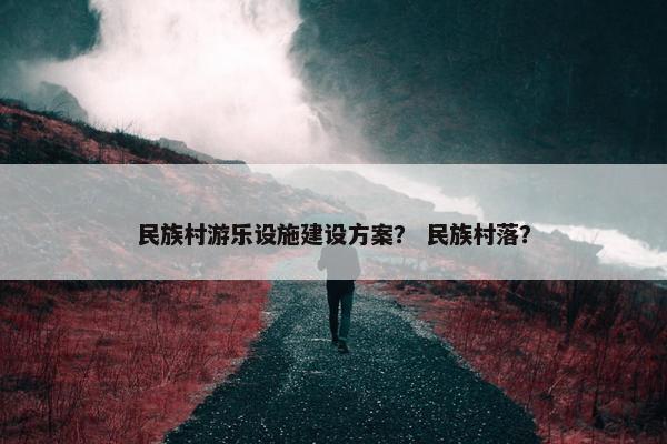民族村游乐设施建设方案？ 民族村落？