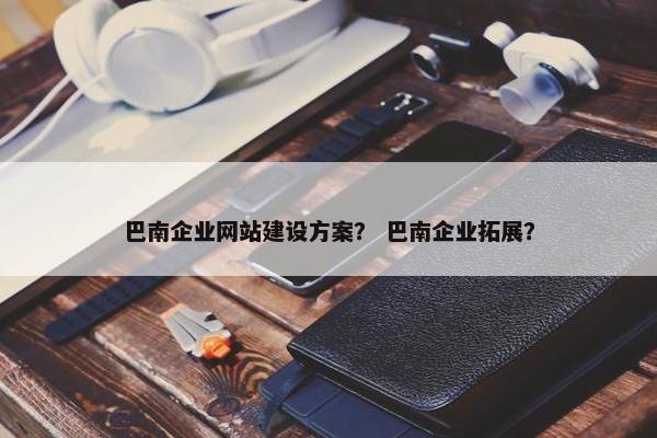 巴南企业网站建设方案？ 巴南企业拓展？