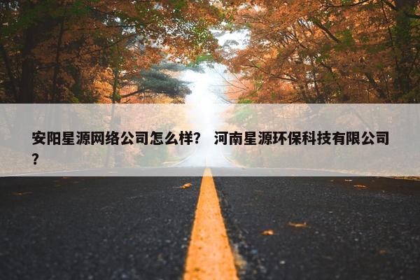 安阳星源网络公司怎么样？ 河南星源环保科技有限公司？