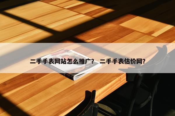 二手手表网站怎么推广？ 二手手表估价网？