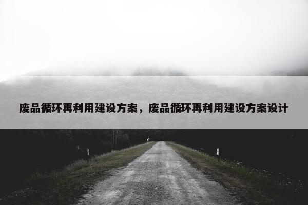 废品循环再利用建设方案，废品循环再利用建设方案设计