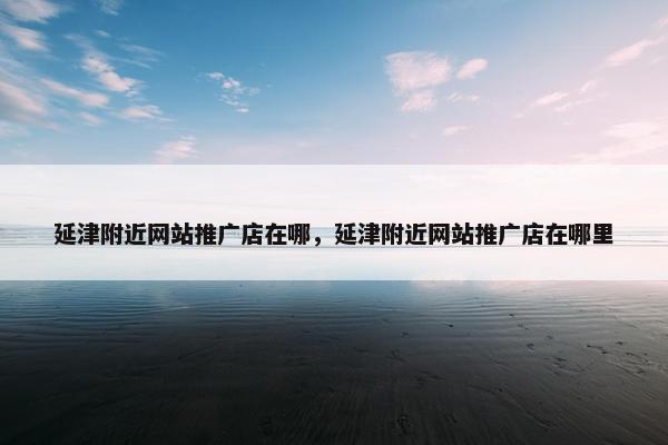 延津附近网站推广店在哪，延津附近网站推广店在哪里