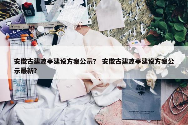 安徽古建凉亭建设方案公示？ 安徽古建凉亭建设方案公示最新？