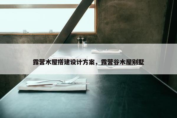 露营木屋搭建设计方案，露营谷木屋别墅