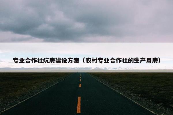专业合作社炕房建设方案（农村专业合作社的生产用房）