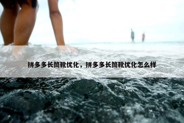 拼多多长筒靴优化，拼多多长筒靴优化怎么样
