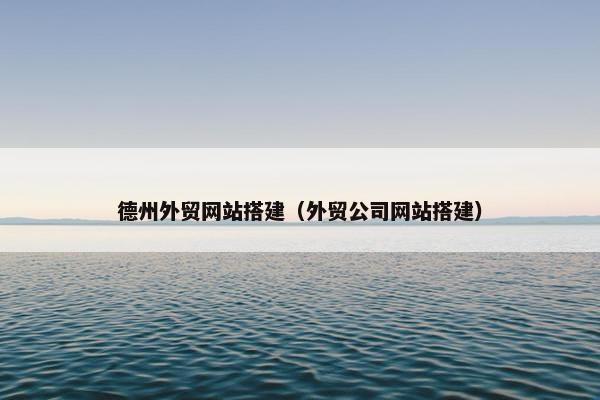 德州外贸网站搭建（外贸公司网站搭建）