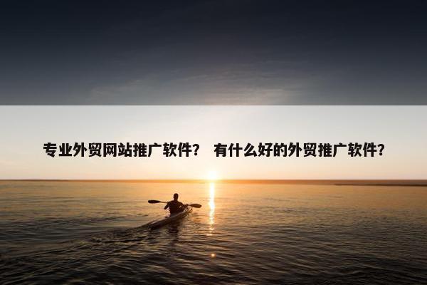 专业外贸网站推广软件？ 有什么好的外贸推广软件？