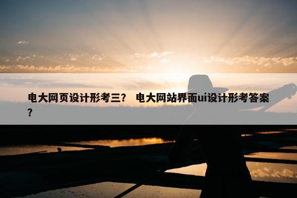 电大网页设计形考三？ 电大网站界面ui设计形考答案？