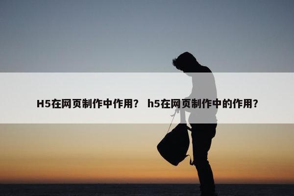 H5在网页制作中作用？ h5在网页制作中的作用？