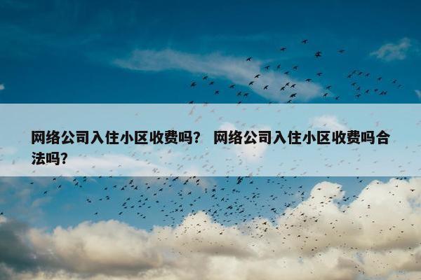 网络公司入住小区收费吗？ 网络公司入住小区收费吗合法吗？