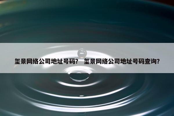 玺景网络公司地址号码？ 玺景网络公司地址号码查询？