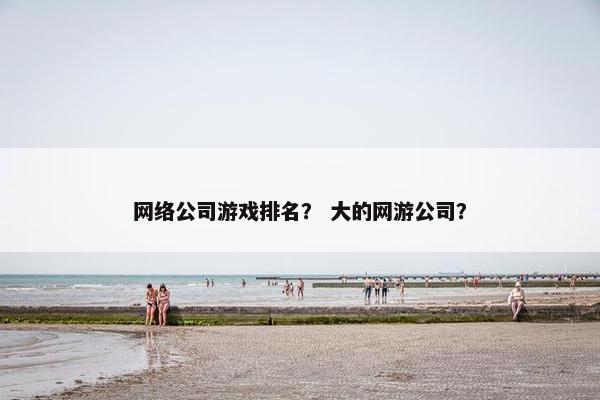 网络公司游戏排名？ 大的网游公司？