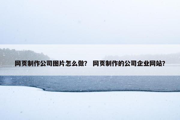 网页制作公司图片怎么做？ 网页制作的公司企业网站？