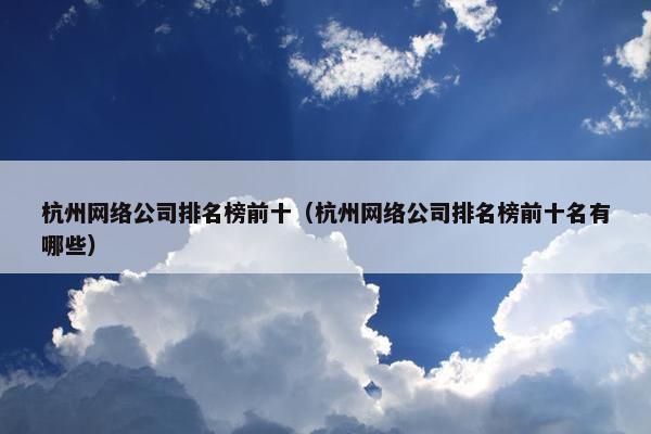 杭州网络公司排名榜前十（杭州网络公司排名榜前十名有哪些）