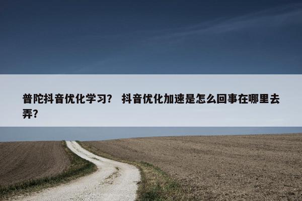 普陀抖音优化学习？ 抖音优化加速是怎么回事在哪里去弄？