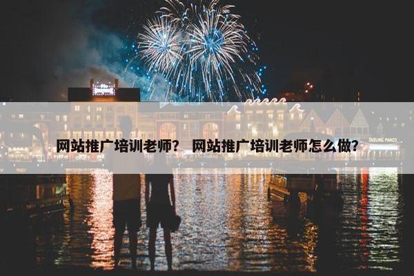 网站推广培训老师？ 网站推广培训老师怎么做？