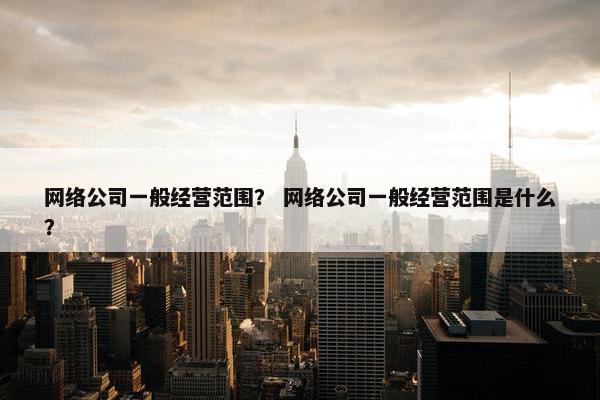 网络公司一般经营范围？ 网络公司一般经营范围是什么？