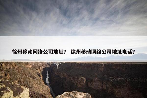 徐州移动网络公司地址？ 徐州移动网络公司地址电话？