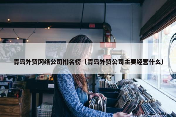 青岛外贸网络公司排名榜（青岛外贸公司主要经营什么）