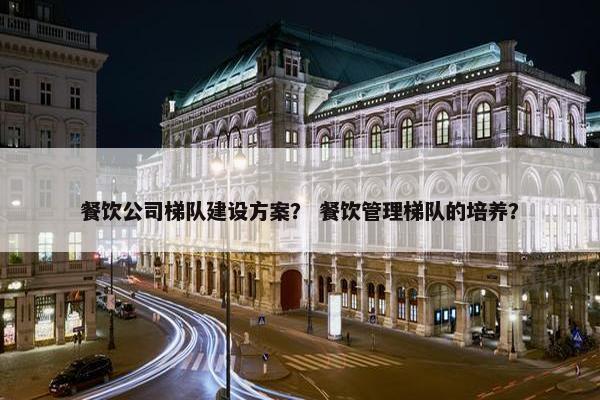 餐饮公司梯队建设方案？ 餐饮管理梯队的培养？