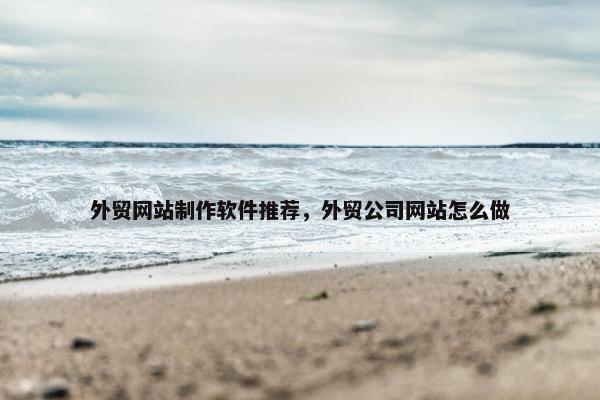 外贸网站制作软件推荐，外贸公司网站怎么做