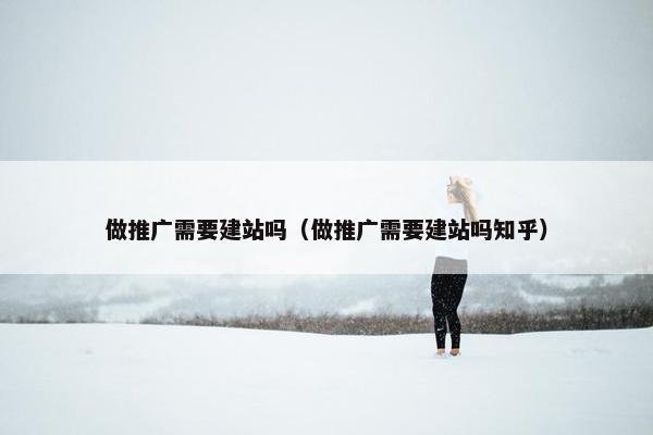 做推广需要建站吗（做推广需要建站吗知乎）