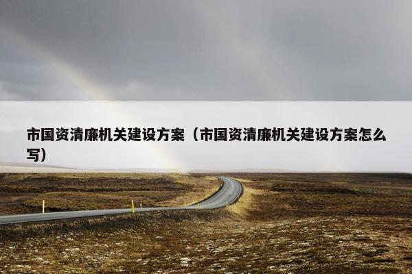 市国资清廉机关建设方案（市国资清廉机关建设方案怎么写）