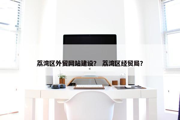 荔湾区外贸网站建设？ 荔湾区经贸局？