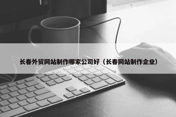 长春外贸网站制作哪家公司好（长春网站制作企业）