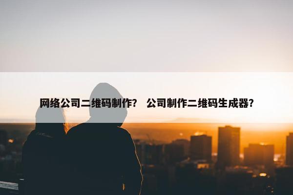 网络公司二维码制作？ 公司制作二维码生成器？