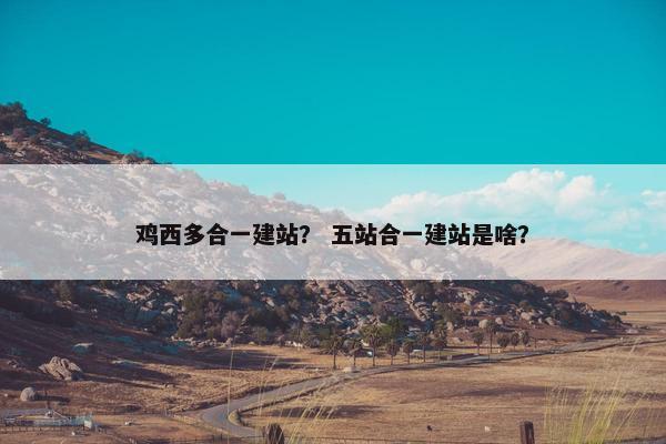 鸡西多合一建站？ 五站合一建站是啥？