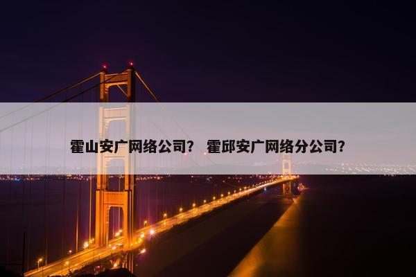 霍山安广网络公司？ 霍邱安广网络分公司？