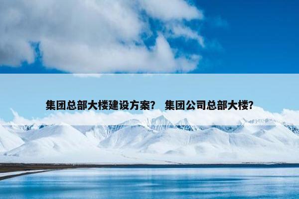 集团总部大楼建设方案？ 集团公司总部大楼？