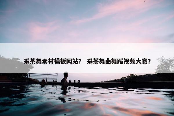 采茶舞素材模板网站？ 采茶舞曲舞蹈视频大赛？