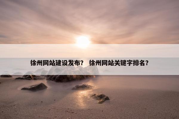 徐州网站建设发布？ 徐州网站关键字排名？
