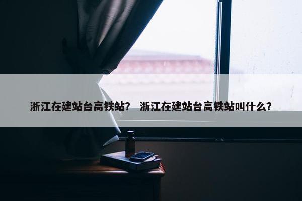 浙江在建站台高铁站？ 浙江在建站台高铁站叫什么？
