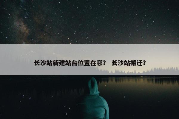 长沙站新建站台位置在哪？ 长沙站搬迁？