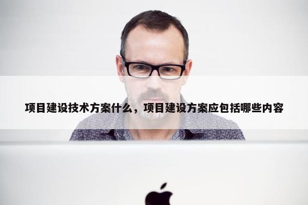 项目建设技术方案什么，项目建设方案应包括哪些内容