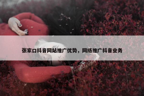 张家口抖音网站推广优势，网络推广抖音业务