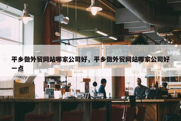 平乡做外贸网站哪家公司好，平乡做外贸网站哪家公司好一点