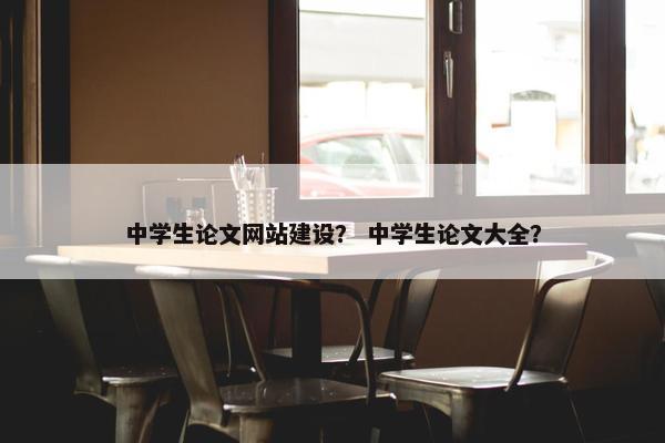 中学生论文网站建设？ 中学生论文大全？