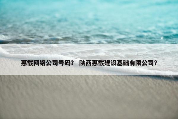 惠载网络公司号码？ 陕西惠载建设基础有限公司？