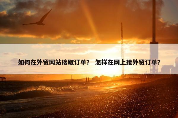 如何在外贸网站接取订单？ 怎样在网上接外贸订单？