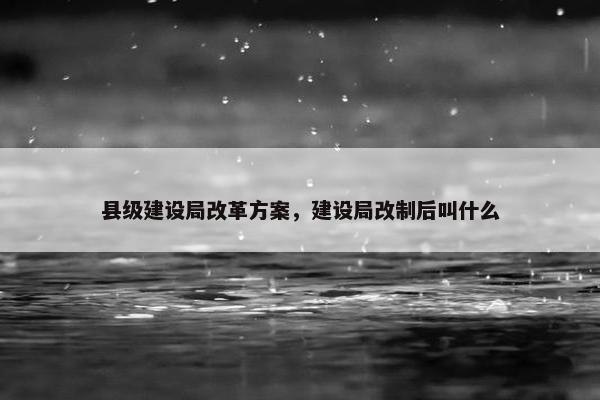 县级建设局改革方案，建设局改制后叫什么