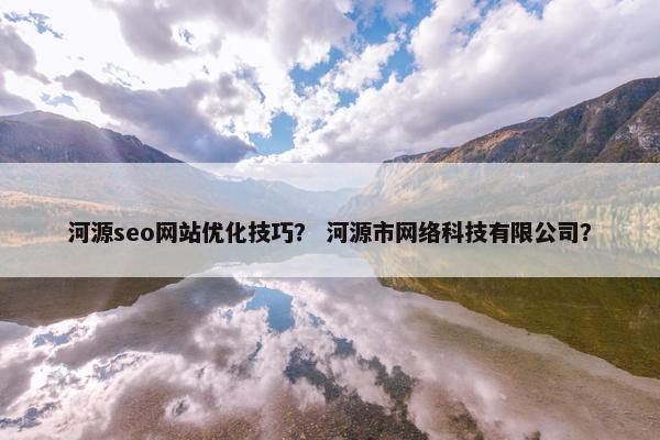 河源seo网站优化技巧？ 河源市网络科技有限公司？