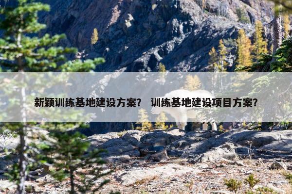 新颖训练基地建设方案？ 训练基地建设项目方案？