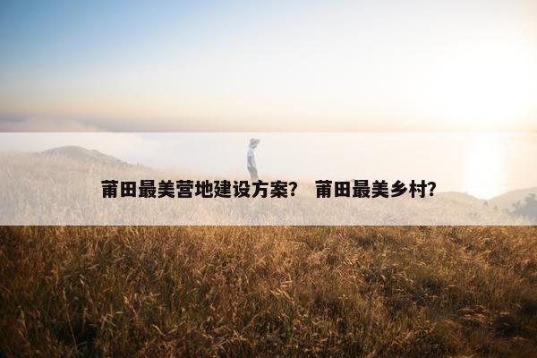 莆田最美营地建设方案？ 莆田最美乡村？